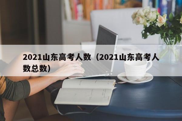 2021山东高考人数（2021山东高考人数总数）