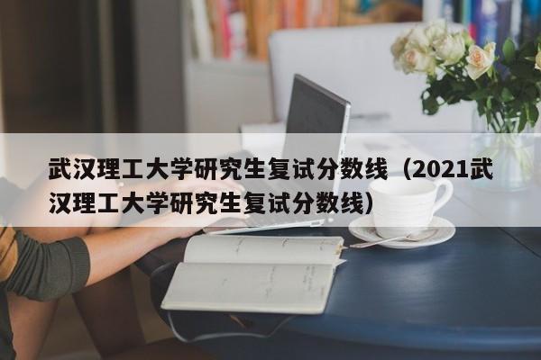 武汉理工大学研究生复试分数线（2021武汉理工大学研究生复试分数线）