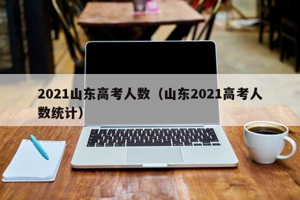 2021山东高考人数（山东2021高考人数统计）