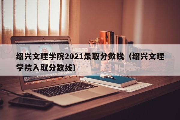 绍兴文理学院2021录取分数线（绍兴文理学院入取分数线）