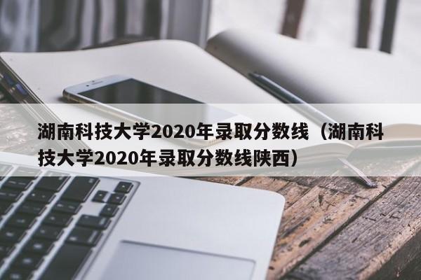 湖南科技大学2020年录取分数线（湖南科技大学2020年录取分数线陕西）